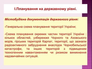 І.Планування на державному рівні.
Містобудівна документація державного рівня:
-Генеральна схема планування території України;
-Схема планування окремих частин території України :
кількох областей, узбережжя Чорного та Азовського
морів, гірських територій Карпат, території, що зазнали
радіоактивного забруднення внаслідок Чорнобильської
катастрофи, та інших територій з підвищеним
техногенним навантаженням чи ризиком виникнення
надзвичайних ситуацій.
 
