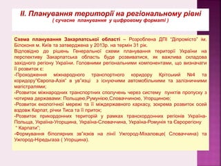 ІІ. Планування території на регіональному рівні
( сучасне планування у цифровому форматі )
Схема планування Закарпатської області – Розроблена ДПІ “Діпромісто” ім.
Білоконя м. Київ та затверджена у 2013р. на термін 31 рік.
Відповідно до рішень Генеральної схеми планування території України на
перспективу Закарпатська область буде розвиватися, як важлива складова
західного регіону України. Головними регіональними компонентами, що визначати
її розвиток є:
-Проходження міжнародного транспортного коридору Крітський №4 та
коридору”Європа-Азія” в ув”язці з існуючими автомобільними та залізничними
магістралями;
-Розвиток міжнародних транспортних сполучень через систему пунктів пропуску з
чотирма державами: Польщею,Румунією,Словаччиною, Угорщиною;
-Розвиток екологічної мережі та її міждержавного каркасу, зокрема розвиток осей
вздовж Карпат, річки Тиса та її приток;
-Розвиток прикордонних територій у рамках транскордонних регіонів Україна-
Польща, Україна-Угорщина, Україна-Словаччина, Україна-Ромунія та Єврорегіону
“ Карпати”;
-Формування біполярних зв”язків на лінії Ужгород-Міхаловце( Словаччина) та
Ужгород-Ніредьгаза ( Угорщина).
 