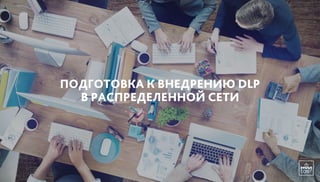 ПОДГОТОВКА К ВНЕДРЕНИЮ DLP
В РАСПРЕДЕЛЕННОЙ СЕТИ
 