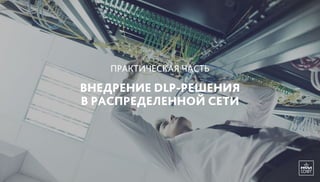 ВНЕДРЕНИЕ DLP-РЕШЕНИЯ
В РАСПРЕДЕЛЕННОЙ СЕТИ
ПРАКТИЧЕСКАЯ ЧАСТЬ
 