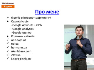 Про мене
 6 років в інтернет-маркетингу ;
 Сертифікація:
- Google Adwords + GDN
- Google Analytics
- Google тренер
 Розвиток клієнтів:
 unn.com.ua
 tui.ua
 hormann.ua
 ukrsibbank.com
 24tv.ua
 Lisova-pisnia.ua
 