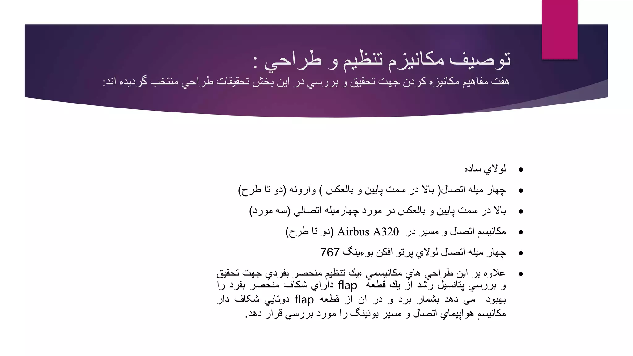 ‫طراحي‬ ‫و‬ ‫تنظیم‬ ‫مكانیزم‬ ‫توصیف‬:
‫گرديده‬ ‫منتخب‬ ‫طراحي‬ ‫تحقیقات‬ ‫بخش‬ ‫اين‬ ‫در‬ ‫بررسي‬ ‫و‬ ‫تحقیق‬ ‫جهت‬ ‫كردن‬ ‫مكانیزه‬ ‫مفاهیم‬ ‫هفت‬‫ا‬‫ند‬:
‫لوالي‬‫ساده‬
‫چهار‬‫میله‬‫اتصال‬(‫باال‬‫در‬‫سمت‬‫پایین‬‫و‬‫بالعكس‬)‫وارونه‬(‫دو‬‫تا‬‫طرح‬)
‫باال‬‫در‬‫سمت‬‫پایین‬‫و‬‫بالعكس‬‫در‬‫مورد‬‫چهارمیله‬‫اتصالي‬(‫سه‬‫مورد‬)
‫مكانیسم‬‫اتصال‬‫و‬‫مسیر‬‫در‬A320Airbus(‫دو‬‫تا‬‫طرح‬)
‫چهار‬‫میله‬‫اتصال‬‫لوالي‬‫پرتو‬‫افكن‬‫بوءینگ‬767
‫عالوه‬‫بر‬‫این‬‫طراحي‬‫هاي‬‫مكانیسمي‬‫،یك‬‫تنظیم‬‫منحصر‬‫بفردي‬‫جهت‬‫ت‬‫حقیق‬
‫و‬‫بررسي‬‫پتانسیل‬‫رشد‬‫از‬‫یك‬‫قطعه‬flap‫داراي‬‫شكاف‬‫منحصر‬‫بفرد‬‫را‬
‫بهبود‬‫می‬‫دهد‬‫بشمار‬‫برد‬‫و‬‫در‬‫ان‬‫از‬‫قطعه‬flap‫دوتایي‬‫شکاف‬‫دار‬
‫مكانیسم‬‫هواپیماي‬‫اتصال‬‫و‬‫مسیر‬‫بوئینگ‬‫را‬‫مورد‬‫بررسي‬‫قرار‬‫دهد‬.
 