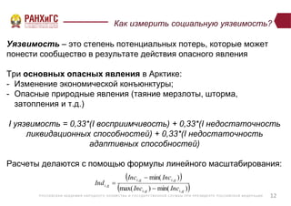 Р ОССИЙСКА Я А КА ДЕ МИ Я НА Р ОДНОГ О ХОЗЯЙСТВ А И ГОСУ ДА Р СТВ Е ННО Й СЛУ Ж Б Ы ПР И ПР Е ЗИДЕ НТ Е Р ОССИЙСКО Й ФЕ ДЕ Р А Ц И И
Как измерить социальную уязвимость?
Уязвимость – это степень потенциальных потерь, которые может
понести сообщество в результате действия опасного явления
Три основных опасных явления в Арктике:
- Изменение экономической конъюнктуры;
- Опасные природные явления (таяние мерзлоты, шторма,
затопления и т.д.)
I уязвимость = 0,33*(I восприимчивость) + 0,33*(I недостаточность
ликвидационных способностей) + 0,33*(I недостаточность
адаптивных способностей)
Расчеты делаются с помощью формулы линейного масштабирования:
12
 
 )min()max(
)min(
,,
,,
,
gigi
gigi
gi
IncInc
IncInc
Ind



 