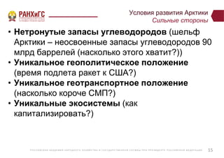 Р ОССИЙСКА Я А КА ДЕ МИ Я НА Р ОДНОГ О ХОЗЯЙСТВ А И ГОСУ ДА Р СТВ Е ННО Й СЛУ Ж Б Ы ПР И ПР Е ЗИДЕ НТ Е Р ОССИЙСКО Й ФЕ ДЕ Р А Ц И И
Условия развития Арктики
Сильные стороны
• Нетронутые запасы углеводородов (шельф
Арктики – неосвоенные запасы углеводородов 90
млрд баррелей (насколько этого хватит?))
• Уникальное геополитическое положение
(время подлета ракет к США?)
• Уникальное геотранспортное положение
(насколько короче СМП?)
• Уникальные экосистемы (как
капитализировать?)
15
 