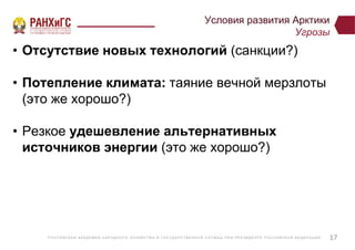 Р ОССИЙСКА Я А КА ДЕ МИ Я НА Р ОДНОГ О ХОЗЯЙСТВ А И ГОСУ ДА Р СТВ Е ННО Й СЛУ Ж Б Ы ПР И ПР Е ЗИДЕ НТ Е Р ОССИЙСКО Й ФЕ ДЕ Р А Ц И И
Условия развития Арктики
Угрозы
• Отсутствие новых технологий (санкции?)
• Потепление климата: таяние вечной мерзлоты
(это же хорошо?)
• Резкое удешевление альтернативных
источников энергии (это же хорошо?)
17
 