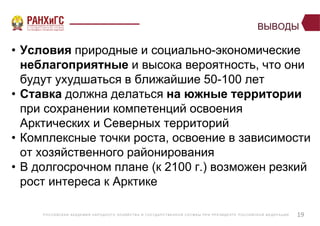 Р ОССИЙСКА Я А КА ДЕ МИ Я НА Р ОДНОГ О ХОЗЯЙСТВ А И ГОСУ ДА Р СТВ Е ННО Й СЛУ Ж Б Ы ПР И ПР Е ЗИДЕ НТ Е Р ОССИЙСКО Й ФЕ ДЕ Р А Ц И И
ВЫВОДЫ
• Условия природные и социально-экономические
неблагоприятные и высока вероятность, что они
будут ухудшаться в ближайшие 50-100 лет
• Ставка должна делаться на южные территории
при сохранении компетенций освоения
Арктических и Северных территорий
• Комплексные точки роста, освоение в зависимости
от хозяйственного районирования
• В долгосрочном плане (к 2100 г.) возможен резкий
рост интереса к Арктике
19
 