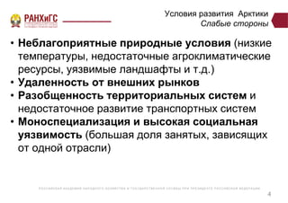 Р ОССИЙСКА Я А КА ДЕ МИ Я НА Р ОДНОГ О ХОЗЯЙСТВ А И ГОСУ ДА Р СТВ Е ННО Й СЛУ Ж Б Ы ПР И ПР Е ЗИДЕ НТ Е Р ОССИЙСКО Й ФЕ ДЕ Р А Ц И И
Условия развития Арктики
Слабые стороны
• Неблагоприятные природные условия (низкие
температуры, недостаточные агроклиматические
ресурсы, уязвимые ландшафты и т.д.)
• Удаленность от внешних рынков
• Разобщенность территориальных систем и
недостаточное развитие транспортных систем
• Моноспециализация и высокая социальная
уязвимость (большая доля занятых, зависящих
от одной отрасли)
4
 