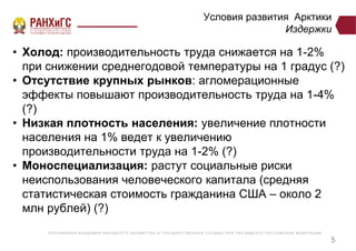 Р ОССИЙСКА Я А КА ДЕ МИ Я НА Р ОДНОГ О ХОЗЯЙСТВ А И ГОСУ ДА Р СТВ Е ННО Й СЛУ Ж Б Ы ПР И ПР Е ЗИДЕ НТ Е Р ОССИЙСКО Й ФЕ ДЕ Р А Ц И И
Условия развития Арктики
Издержки
• Холод: производительность труда снижается на 1-2%
при снижении среднегодовой температуры на 1 градус (?)
• Отсутствие крупных рынков: агломерационные
эффекты повышают производительность труда на 1-4%
(?)
• Низкая плотность населения: увеличение плотности
населения на 1% ведет к увеличению
производительности труда на 1-2% (?)
• Моноспециализация: растут социальные риски
неиспользования человеческого капитала (средняя
статистическая стоимость гражданина США – около 2
млн рублей) (?)
5
 