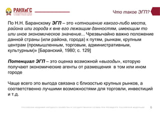 Р ОССИЙСКА Я А КА ДЕ МИ Я НА Р ОДНОГ О ХОЗЯЙСТВ А И ГОСУ ДА Р СТВ Е ННО Й СЛУ Ж Б Ы ПР И ПР Е ЗИДЕ НТ Е Р ОССИЙСКО Й ФЕ ДЕ Р А Ц И И
Что такое ЭГП?
6
По Н.Н. Баранскому ЭГП – это «отношение какого-либо места,
района или города к вне его лежащим данностям, имеющим то
или иное экономическое значение... Чрезвычайно важно положение
данной страны (или района, города) к путям, рынкам, крупным
центрам (промышленным, торговым, административным,
культурным)» [Баранский, 1980; c. 129]
Потенциал ЭГП – это оценка возможной «выгоды», которую
получают экономические агенты от размещения в том или ином
городе
Чаще всего это выгода связана с близостью крупных рынков, а
соответственно лучшими возможностями для торговли, инвестиций
и т.д.
 