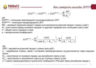 Р ОССИЙСКА Я А КА ДЕ МИ Я НА Р ОДНОГ О ХОЗЯЙСТВ А И ГОСУ ДА Р СТВ Е ННО Й СЛУ Ж Б Ы ПР И ПР Е ЗИДЕ НТ Е Р ОССИЙСКО Й ФЕ ДЕ Р А Ц И И
Как измерить выгоды ЭГП?
7
  



















)()min(
2
,
2
,
5,1
,
2
, neei
n
qppi
q
i
World
RR
GDP
RR
GDP
EGP
где
GDP – валовой внутренний продукт страны (млн руб.)
q - зарубежные страны, связи с которыми преимущественно осуществляются через морские
порты
Ri,p – расстояние от искомого города i до российского порта p (км)
Rp,q – расстояние от российского порта p до столицы страны q (км)
n – страны преимущественно сухопутного сообщения с Россией через российские города e


n
j
a
ji
j
i
World
i
g
i
All
R
MV
EGPEGPEGP
1 ,
Re
где
EGPReg – потенциал межгородского внутрироссийского ЭГП
EGPWorld – потенциал международного ЭГП
MVj – валовый городской продукт города j или валовый внутренний продукт страны j (руб.)
Rij – расстояние между искомым городом i и другими городами или столицами стран j (км)
n – общее число городов и стран
a – эмпирический коэффициент
 