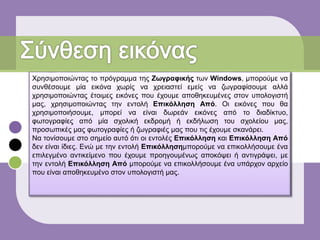 Χρησιμοποιώντας το πρόγραμμα της Ζωγραφικής των Windows, μπορούμε να
συνθέσουμε μία εικόνα χωρίς να χρειαστεί εμείς να ζωγραφίσουμε αλλά
χρησιμοποιώντας έτοιμες εικόνες που έχουμε αποθηκευμένες στον υπολογιστή
μας, χρησιμοποιώντας την εντολή Επικόλληση Από. Οι εικόνες που θα
χρησιμοποιήσουμε, μπορεί να είναι δωρεάν εικόνες από το διαδίκτυο,
φωτογραφίες από μία σχολική εκδρομή ή εκδήλωση του σχολείου μας,
προσωπικές μας φωτογραφίες ή ζωγραφιές μας που τις έχουμε σκανάρει.
Να τονίσουμε στο σημείο αυτό ότι οι εντολές Επικόλληση και Επικόλληση Από
δεν είναι ίδιες. Ενώ με την εντολή Επικόλλησημπορούμε να επικολλήσουμε ένα
επιλεγμένο αντικείμενο που έχουμε προηγουμένως αποκόψει ή αντιγράψει, με
την εντολή Επικόλληση Από μπορούμε να επικολλήσουμε ένα υπάρχον αρχείο
που είναι αποθηκευμένο στον υπολογιστή μας.
 