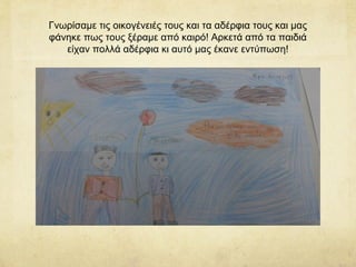 Γνωρίσαμε τις οικογένειές τους και τα αδέρφια τους και μας
φάνηκε πως τους ξέραμε από καιρό! Αρκετά από τα παιδιά
είχαν πολλά αδέρφια κι αυτό μας έκανε εντύπωση!
 