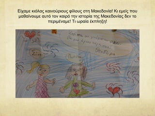 Είχαμε κιόλας καινούριους φίλους στη Μακεδονία! Κι εμείς που
μαθαίνουμε αυτό τον καιρό την ιστορία της Μακεδονίας δεν το
περιμέναμε! Τι ωραία έκπληξη!
 