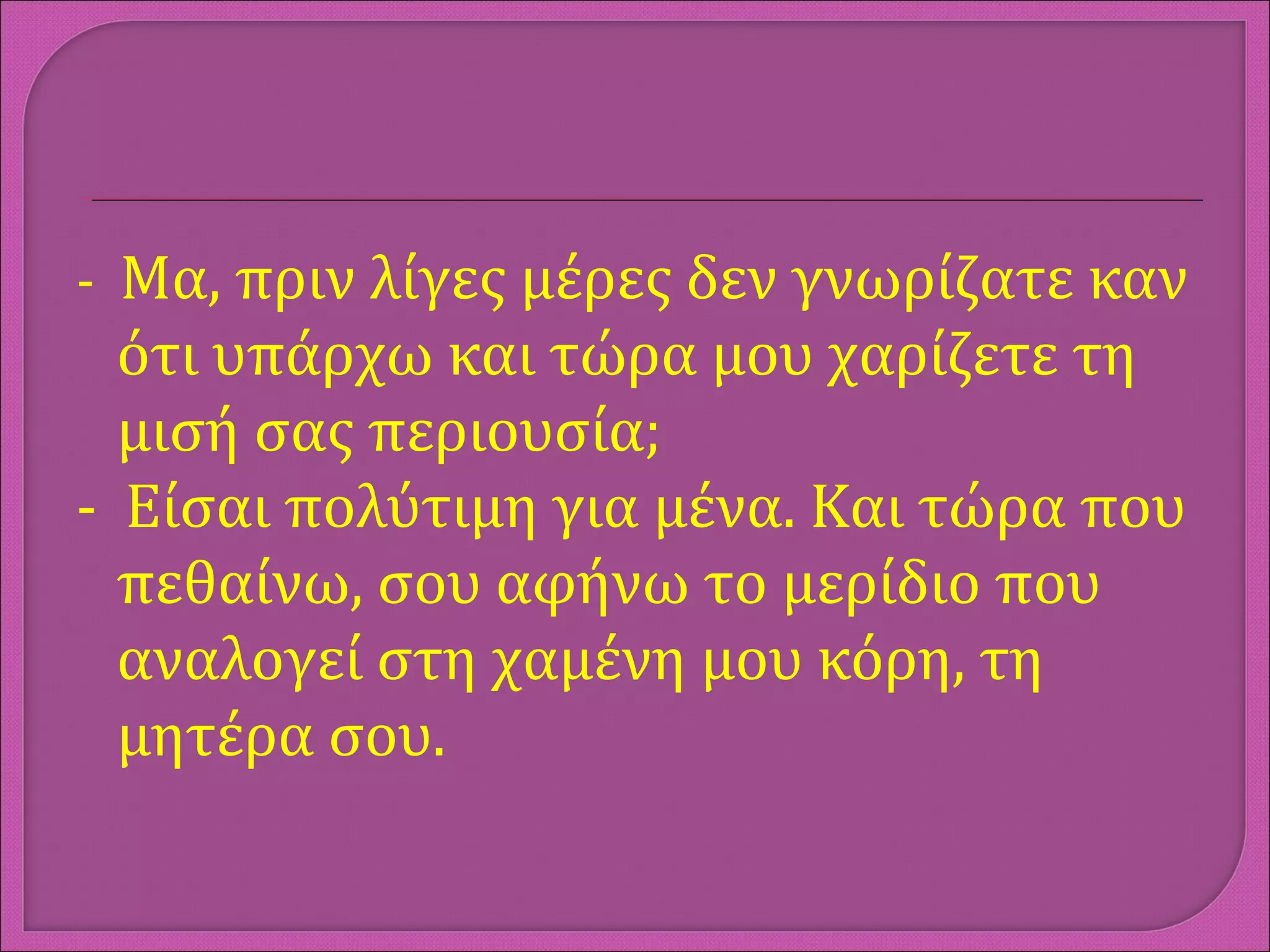 - Μα, πριν λίγες μέρες δεν γνωρίζατε καν
ότι υπάρχω και τώρα μου χαρίζετε τη
μισή σας περιουσία;
- Είσαι πολύτιμη για μένα. Και τώρα που
πεθαίνω, σου αφήνω το μερίδιο που
αναλογεί στη χαμένη μου κόρη, τη
μητέρα σου.
 