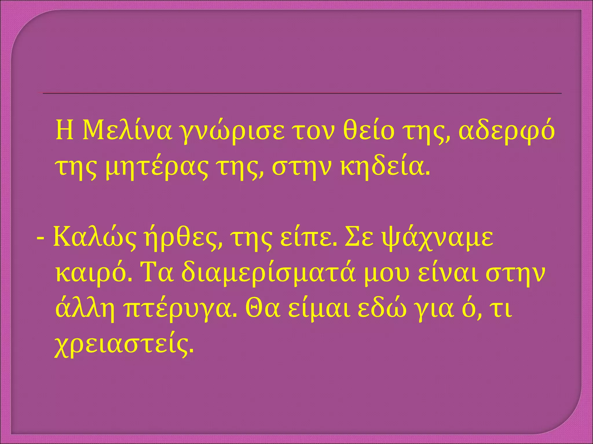 Η Μελίνα γνώρισε τον θείο της, αδερφό
της μητέρας της, στην κηδεία.
- Καλώς ήρθες, της είπε. Σε ψάχναμε
καιρό. Τα διαμερίσματά μου είναι στην
άλλη πτέρυγα. Θα είμαι εδώ για ό, τι
χρειαστείς.
 