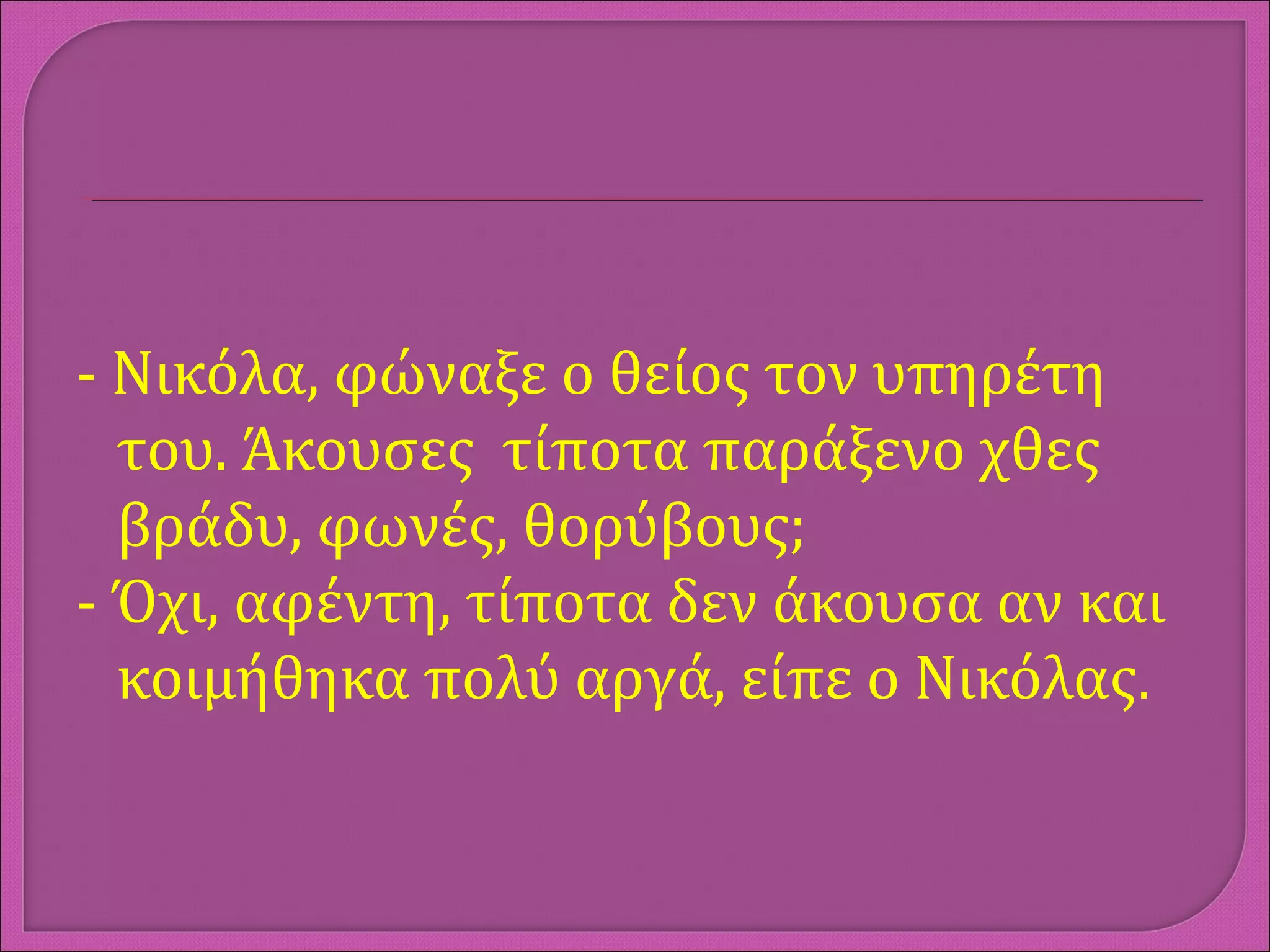 - Νικόλα, φώναξε ο θείος τον υπηρέτη
του. Άκουσες τίποτα παράξενο χθες
βράδυ, φωνές, θορύβους;
- Όχι, αφέντη, τίποτα δεν άκουσα αν και
κοιμήθηκα πολύ αργά, είπε ο Νικόλας.
 
