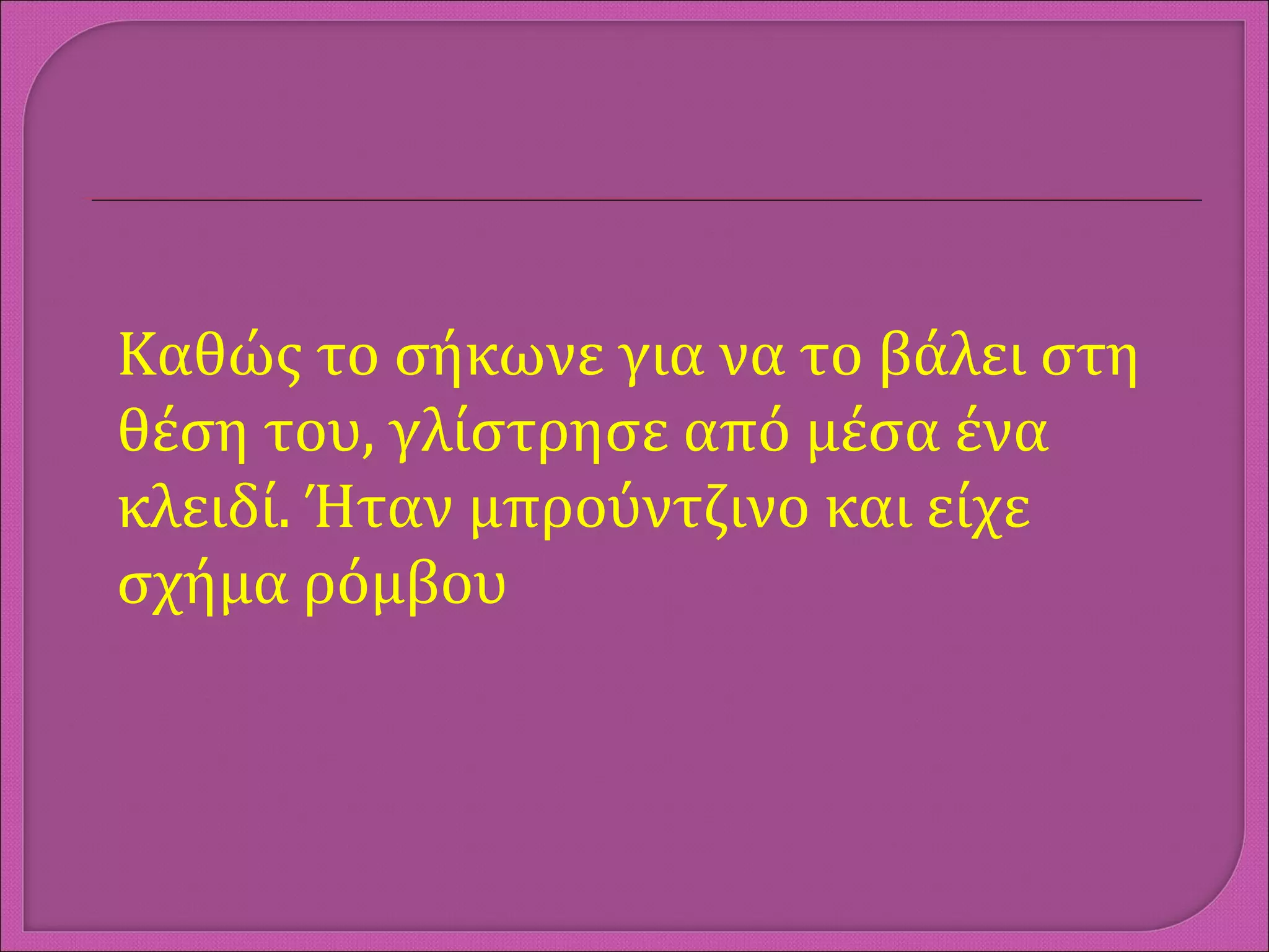 Καθώς το σήκωνε για να το βάλει στη
θέση του, γλίστρησε από μέσα ένα
κλειδί. Ήταν μπρούντζινο και είχε
σχήμα ρόμβου
 