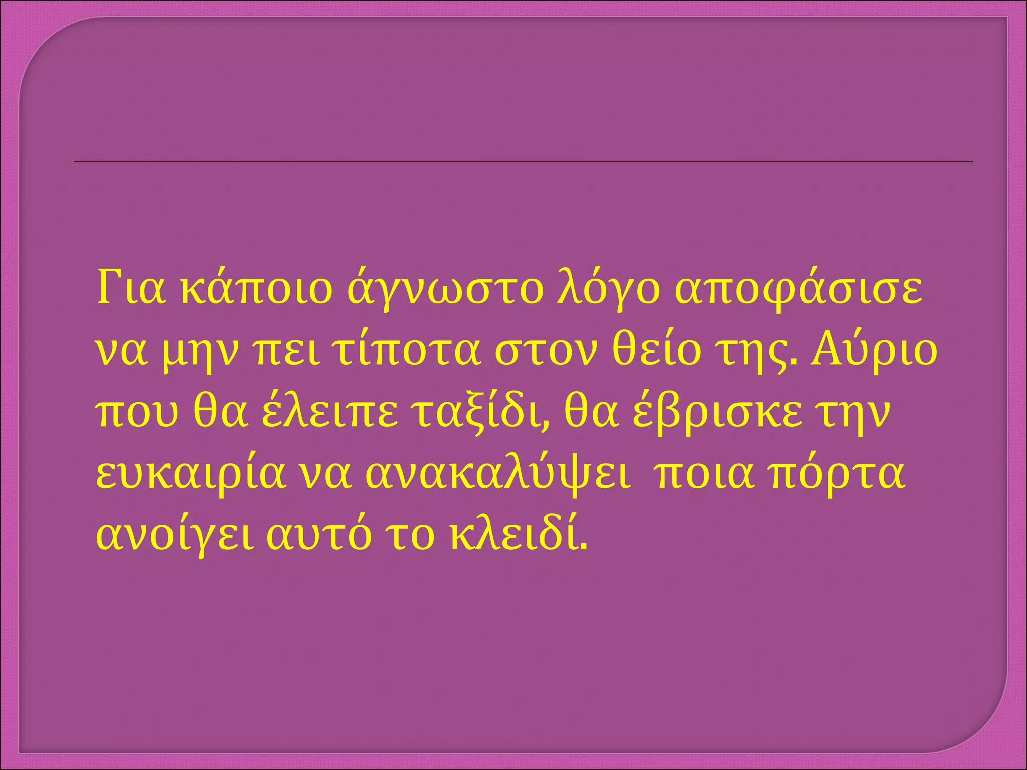 Για κάποιο άγνωστο λόγο αποφάσισε
να μην πει τίποτα στον θείο της. Αύριο
που θα έλειπε ταξίδι, θα έβρισκε την
ευκαιρία να ανακαλύψει ποια πόρτα
ανοίγει αυτό το κλειδί.
 