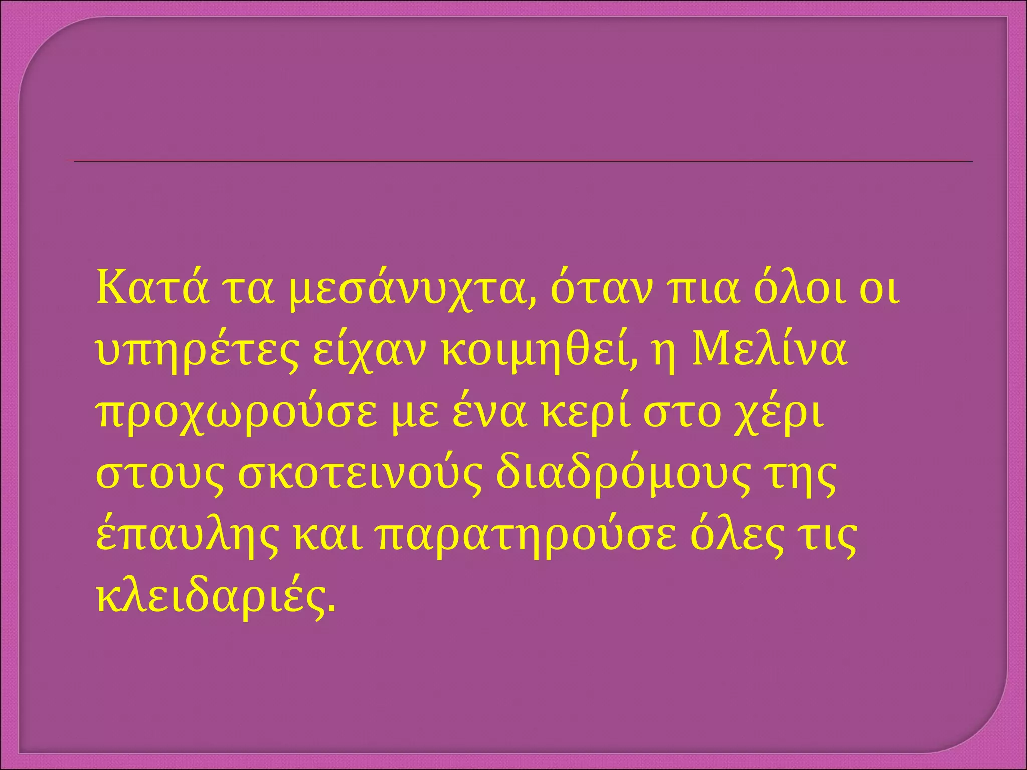 Κατά τα μεσάνυχτα, όταν πια όλοι οι
υπηρέτες είχαν κοιμηθεί, η Μελίνα
προχωρούσε με ένα κερί στο χέρι
στους σκοτεινούς διαδρόμους της
έπαυλης και παρατηρούσε όλες τις
κλειδαριές.
 