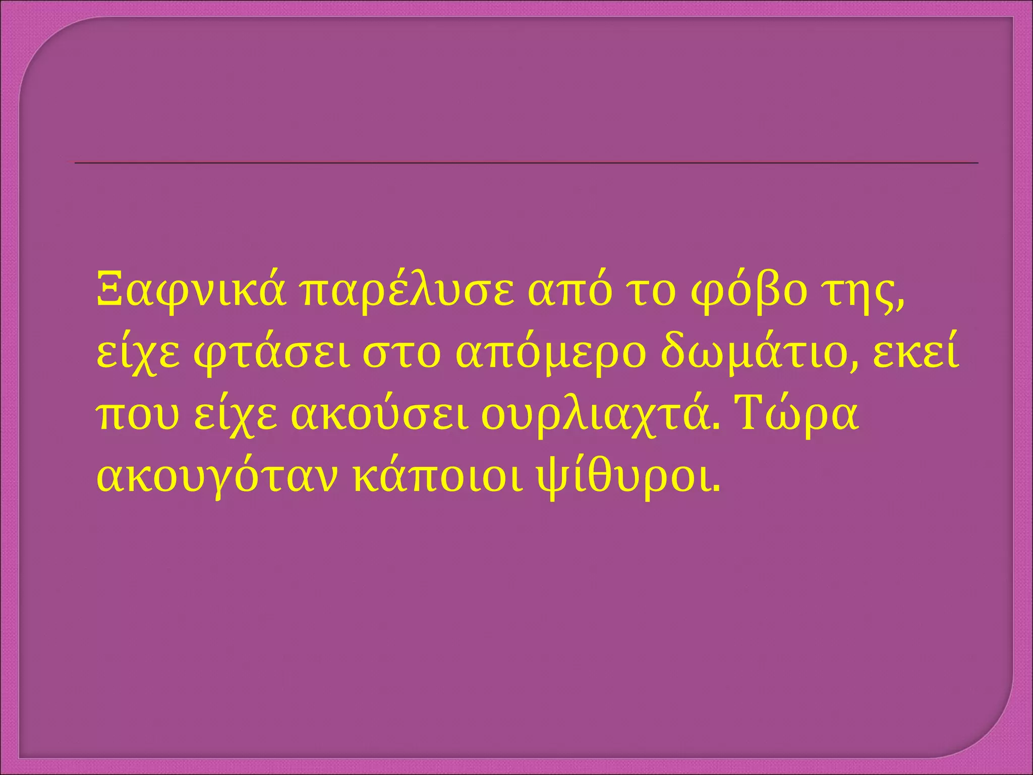 Ξαφνικά παρέλυσε από το φόβο της,
είχε φτάσει στο απόμερο δωμάτιο, εκεί
που είχε ακούσει ουρλιαχτά. Τώρα
ακουγόταν κάποιοι ψίθυροι.
 