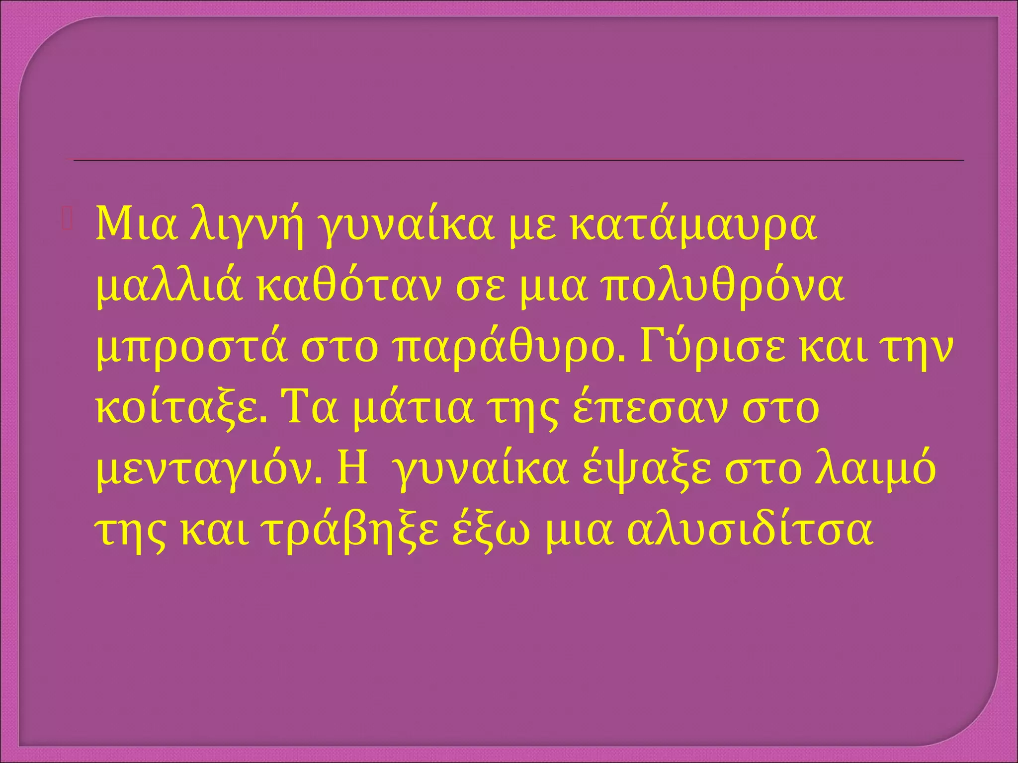  Μια λιγνή γυναίκα με κατάμαυρα
μαλλιά καθόταν σε μια πολυθρόνα
μπροστά στο παράθυρο. Γύρισε και την
κοίταξε. Τα μάτια της έπεσαν στο
μενταγιόν. Η γυναίκα έψαξε στο λαιμό
της και τράβηξε έξω μια αλυσιδίτσα
 