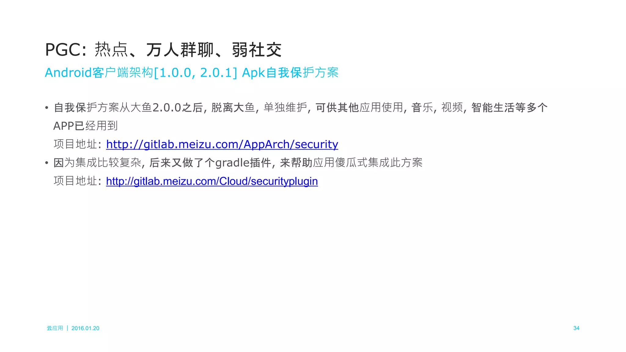 云应用 ｜ 2016.01.20 34
• 自我保护方案从大鱼2.0.0之后, 脱离大鱼, 单独维护, 可供其他应用使用, 音乐, 视频, 智能生活等多个
APP已经用到
项目地址: http://gitlab.meizu.com/AppArch/security
• 因为集成比较复杂, 后来又做了个gradle插件, 来帮助应用傻瓜式集成此方案
项目地址: http://gitlab.meizu.com/Cloud/securityplugin
PGC: 热点、万人群聊、弱社交
Android客户端架构[1.0.0, 2.0.1] Apk自我保护方案
 