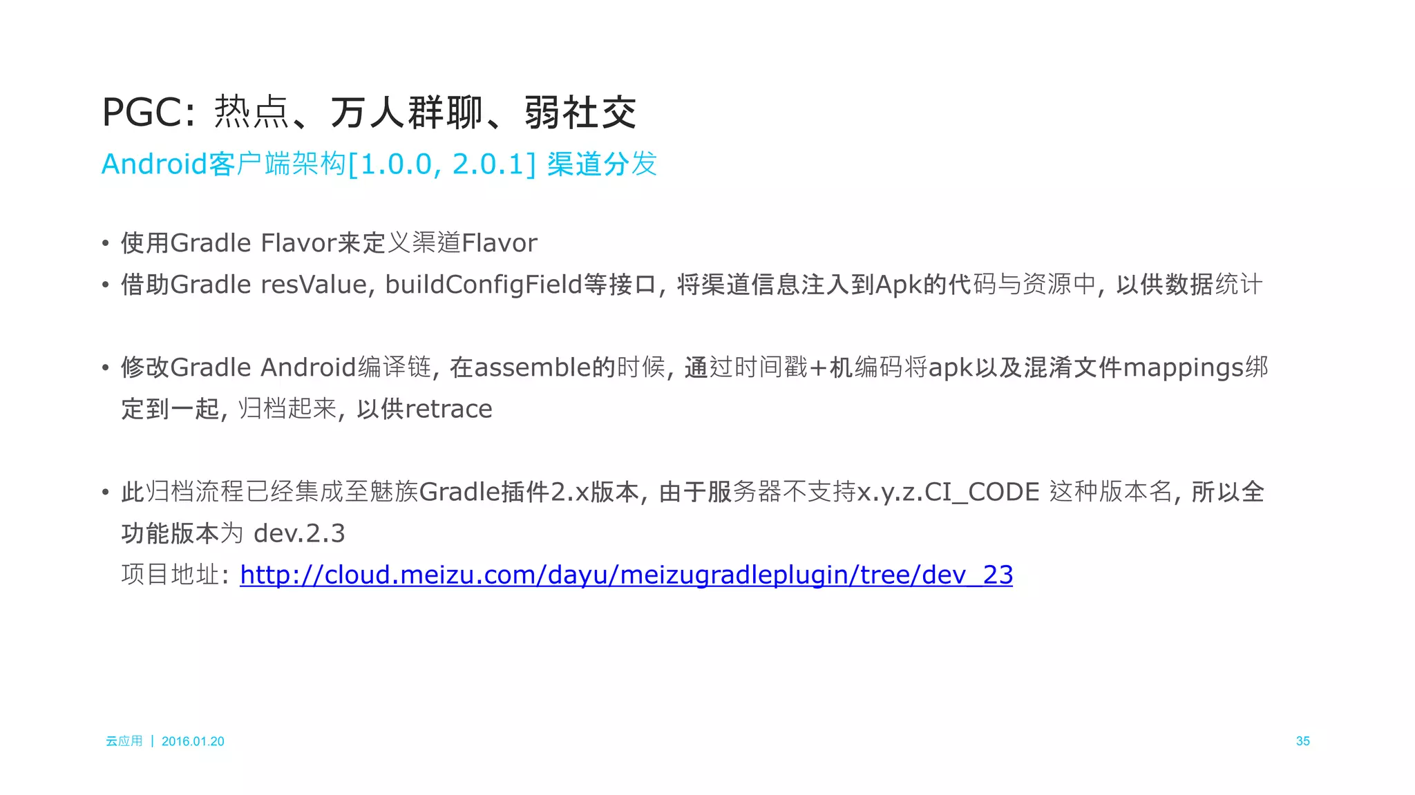 云应用 ｜ 2016.01.20 35
• 使用Gradle Flavor来定义渠道Flavor
• 借助Gradle resValue, buildConfigField等接口, 将渠道信息注入到Apk的代码与资源中, 以供数据统计
• 修改Gradle Android编译链, 在assemble的时候, 通过时间戳+机编码将apk以及混淆文件mappings绑
定到一起, 归档起来, 以供retrace
• 此归档流程已经集成至魅族Gradle插件2.x版本, 由于服务器不支持x.y.z.CI_CODE 这种版本名, 所以全
功能版本为 dev.2.3
项目地址: http://cloud.meizu.com/dayu/meizugradleplugin/tree/dev_23
PGC: 热点、万人群聊、弱社交
Android客户端架构[1.0.0, 2.0.1] 渠道分发
 