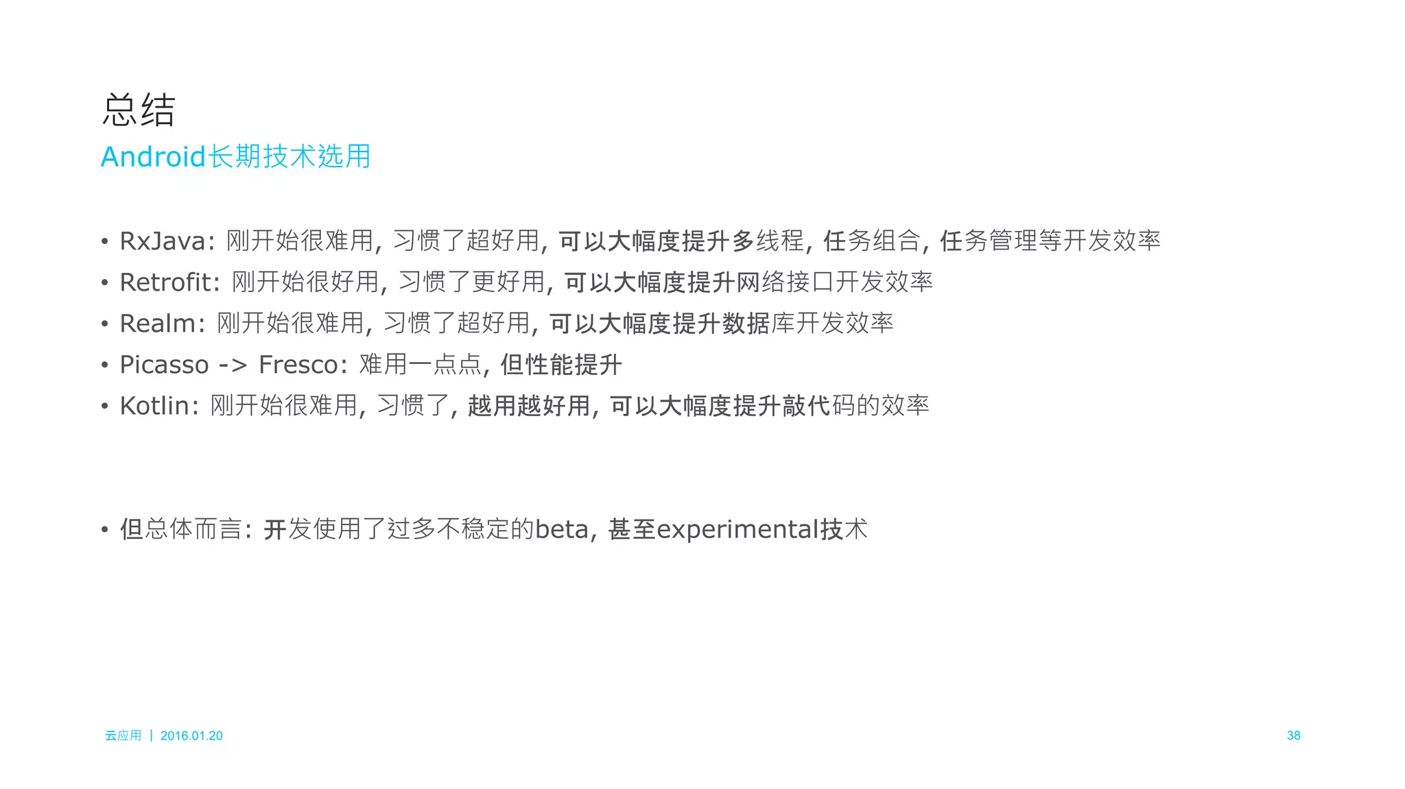 云应用 ｜ 2016.01.20 38
• RxJava: 刚开始很难用, 习惯了超好用, 可以大幅度提升多线程, 任务组合, 任务管理等开发效率
• Retrofit: 刚开始很好用, 习惯了更好用, 可以大幅度提升网络接口开发效率
• Realm: 刚开始很难用, 习惯了超好用, 可以大幅度提升数据库开发效率
• Picasso -> Fresco: 难用一点点, 但性能提升
• Kotlin: 刚开始很难用, 习惯了, 越用越好用, 可以大幅度提升敲代码的效率
• 但总体而言: 开发使用了过多不稳定的beta, 甚至experimental技术
总结
Android长期技术选用
 