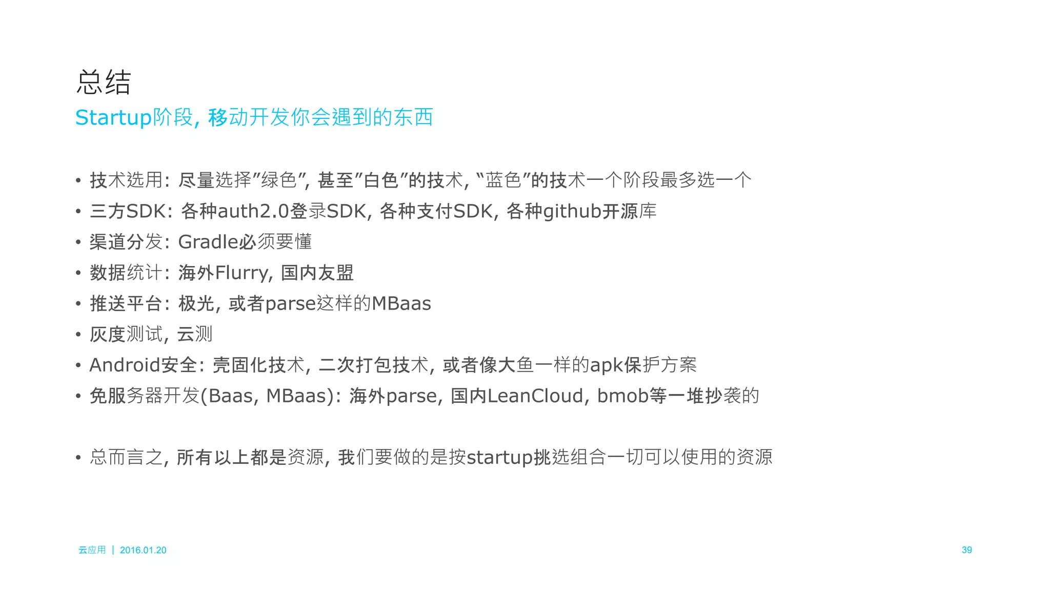 云应用 ｜ 2016.01.20 39
• 技术选用: 尽量选择”绿色”, 甚至”白色”的技术, “蓝色”的技术一个阶段最多选一个
• 三方SDK: 各种auth2.0登录SDK, 各种支付SDK, 各种github开源库
• 渠道分发: Gradle必须要懂
• 数据统计: 海外Flurry, 国内友盟
• 推送平台: 极光, 或者parse这样的MBaas
• 灰度测试, 云测
• Android安全: 壳固化技术, 二次打包技术, 或者像大鱼一样的apk保护方案
• 免服务器开发(Baas, MBaas): 海外parse, 国内LeanCloud, bmob等一堆抄袭的
• 总而言之, 所有以上都是资源, 我们要做的是按startup挑选组合一切可以使用的资源
总结
Startup阶段, 移动开发你会遇到的东西
 