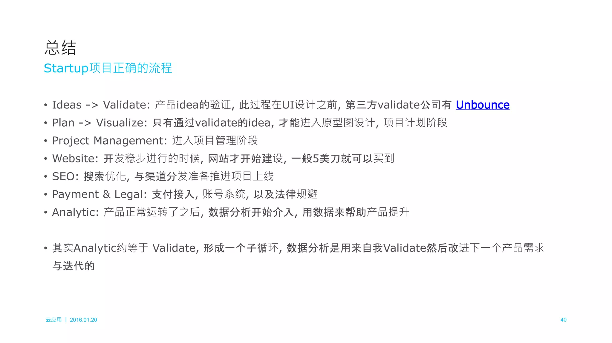 云应用 ｜ 2016.01.20 40
• Ideas -> Validate: 产品idea的验证, 此过程在UI设计之前, 第三方validate公司有 Unbounce
• Plan -> Visualize: 只有通过validate的idea, 才能进入原型图设计, 项目计划阶段
• Project Management: 进入项目管理阶段
• Website: 开发稳步进行的时候, 网站才开始建设, 一般5美刀就可以买到
• SEO: 搜索优化, 与渠道分发准备推进项目上线
• Payment & Legal: 支付接入, 账号系统, 以及法律规避
• Analytic: 产品正常运转了之后, 数据分析开始介入, 用数据来帮助产品提升
• 其实Analytic约等于 Validate, 形成一个子循环, 数据分析是用来自我Validate然后改进下一个产品需求
与迭代的
总结
Startup项目正确的流程
 