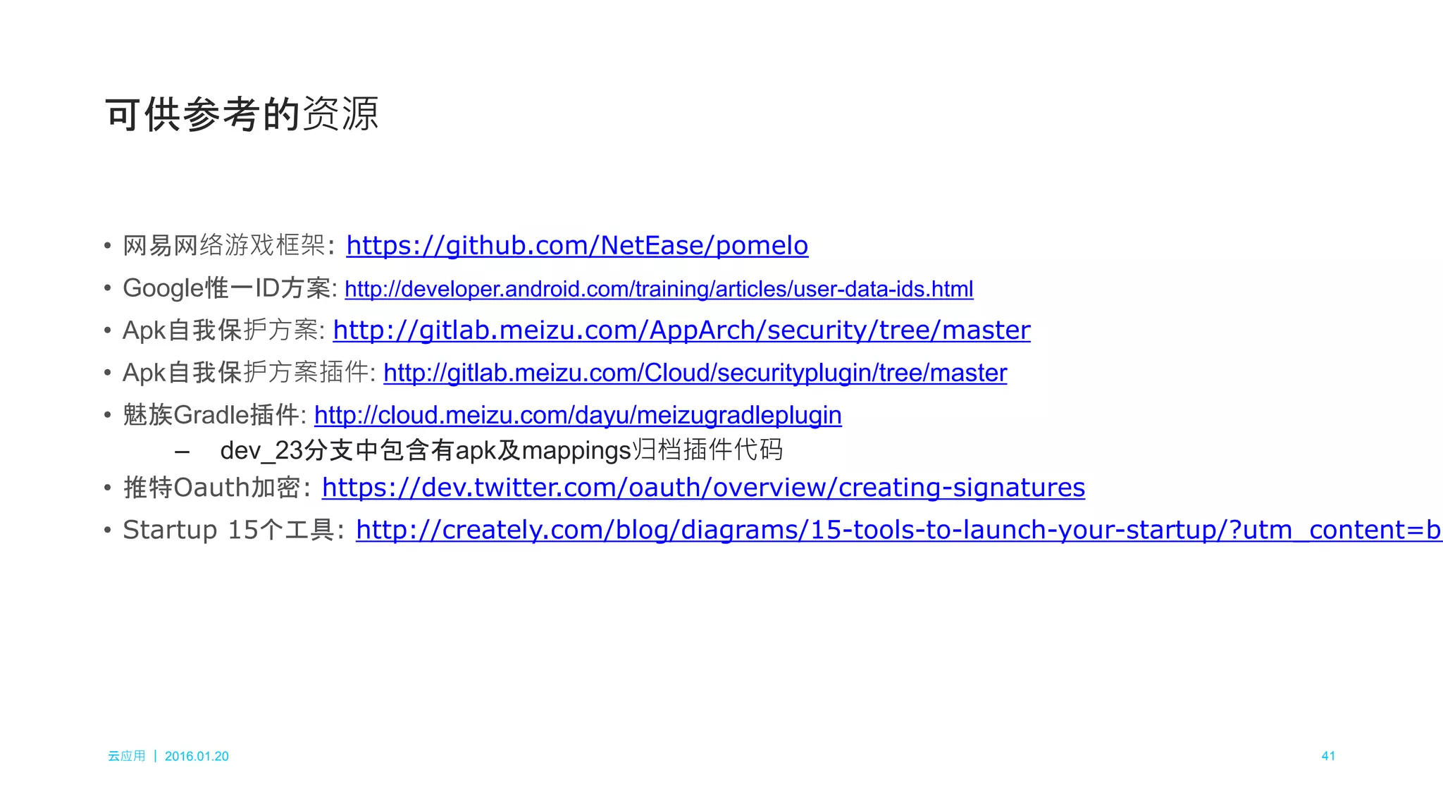云应用 ｜ 2016.01.20 41
• 网易网络游戏框架: https://github.com/NetEase/pomelo
• Google惟一ID方案: http://developer.android.com/training/articles/user-data-ids.html
• Apk自我保护方案: http://gitlab.meizu.com/AppArch/security/tree/master
• Apk自我保护方案插件: http://gitlab.meizu.com/Cloud/securityplugin/tree/master
• 魅族Gradle插件: http://cloud.meizu.com/dayu/meizugradleplugin
– dev_23分支中包含有apk及mappings归档插件代码
• 推特Oauth加密: https://dev.twitter.com/oauth/overview/creating-signatures
• Startup 15个工具: http://creately.com/blog/diagrams/15-tools-to-launch-your-startup/?utm_content=bu
可供参考的资源
 
