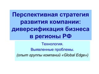 Перспективная стратегия
развития компании:
диверсификация бизнеса
в регионы РФ
Технология.
Выявленные проблемы.
(опыт группы компаний «Global Edge»)
 