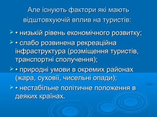 Але існують фактори які маютьАле існують фактори які мають
відштовхуючій вплив на туристів:відштовхуючій вплив на туристів:
 •• низькій рівень економічного розвитку;низькій рівень економічного розвитку;
 •• слабо розвинена рекреаційнаслабо розвинена рекреаційна
інфраструктура (розміщення туристів,інфраструктура (розміщення туристів,
транспортні сполучення);транспортні сполучення);
 •• природні умови в окремих районахприродні умови в окремих районах
(жара, суховії, чисельні опади);(жара, суховії, чисельні опади);
 •• нестабільне політичне положення внестабільне політичне положення в
деяких країнах.деяких країнах.
 