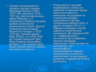  Основу колонізаційногоОснову колонізаційного
процесу заклав іспанецьпроцесу заклав іспанець
Фернандо Кортес (1485-Фернандо Кортес (1485-
1547). Він протягом 1519-1547). Він протягом 1519-
1521 рр. захопив величезну1521 рр. захопив величезну
країну Мексику, а їїкраїну Мексику, а її
населення (племена ацтеків)населення (племена ацтеків)
зробив колоніальнозробив колоніально
залежним від Іспанії. Другийзалежним від Іспанії. Другий
іспанський конкістадоріспанський конкістадор
Франсіско Пісарро у 1532-Франсіско Пісарро у 1532-
1535 рр. підкорив країну1535 рр. підкорив країну
Беру (Перу), а в 1530-1540Беру (Перу), а в 1530-1540
рр. іспанці захопили Чилі,рр. іспанці захопили Чилі,
Нову Гранаду (Колумбію),Нову Гранаду (Колумбію),
Болівію. У цих країнах булиБолівію. У цих країнах були
багаті запаси золота, срібла,багаті запаси золота, срібла,
коштовного каміння.коштовного каміння.
 Розпочавши їх масовеРозпочавши їх масове
видобування, іспанці завидобування, іспанці за
короткий історичний періодкороткий історичний період
практично повністюпрактично повністю
винищили на рудниках тавинищили на рудниках та
плантаціях місцевеплантаціях місцеве
населення й з метоюнаселення й з метою
поповнення робочої сили, ізпоповнення робочої сили, із
другої половини XVI ст. здругої половини XVI ст. з
Африки в Америку почалиАфрики в Америку почали
завозити негритянськезавозити негритянське
населення. До середини XIXнаселення. До середини XIX
ст. з Африканськогост. з Африканського
континенту було вивезеноконтиненту було вивезено
десятки мільйонівдесятки мільйонів
невільників. Работоргівля якневільників. Работоргівля як
економічно, так іекономічно, так і
демографічнодемографічно
знекровлювала Африку ізнекровлювала Африку і
затримувала соціально-затримувала соціально-
економічний та культурнийекономічний та культурний
розвиток її народів на багаторозвиток її народів на багато
десятиліть.десятиліть.
 