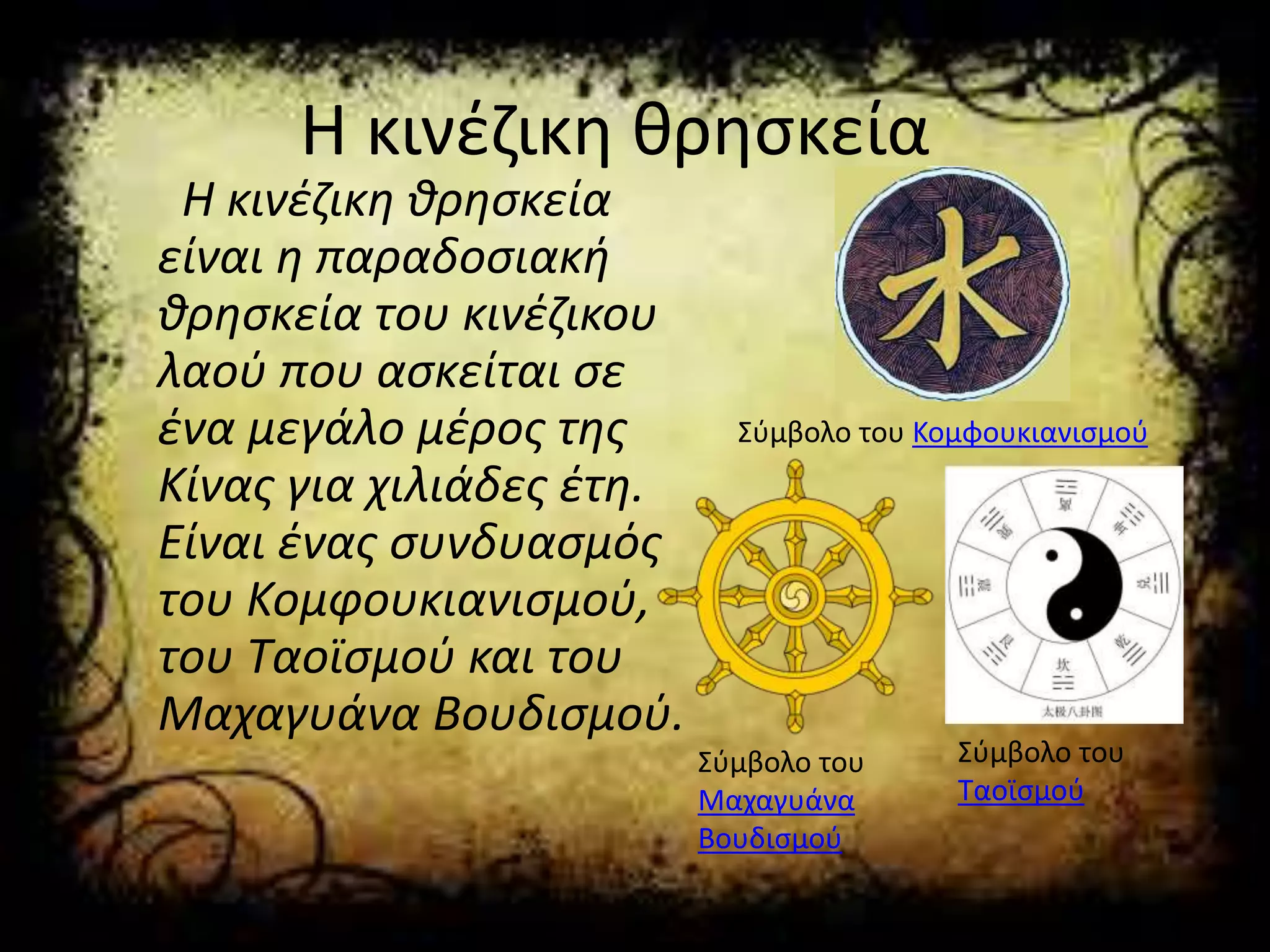 Η κινέζικη θρησκεία
Η κινέζικη θρησκεία
είναι η παραδοσιακή
θρησκεία του κινέζικου
λαού που ασκείται σε
ένα μεγάλο μέρος της
Κίνας για χιλιάδες έτη.
Είναι ένας συνδυασμός
του Κομφουκιανισμού,
του Ταοϊσμού και του
Μαχαγυάνα Βουδισμού.
Σύμβολο του Κομφουκιανισμού
Σύμβολο του
Μαχαγυάνα
Βουδισμού
Σύμβολο του
Ταοϊσμού
 