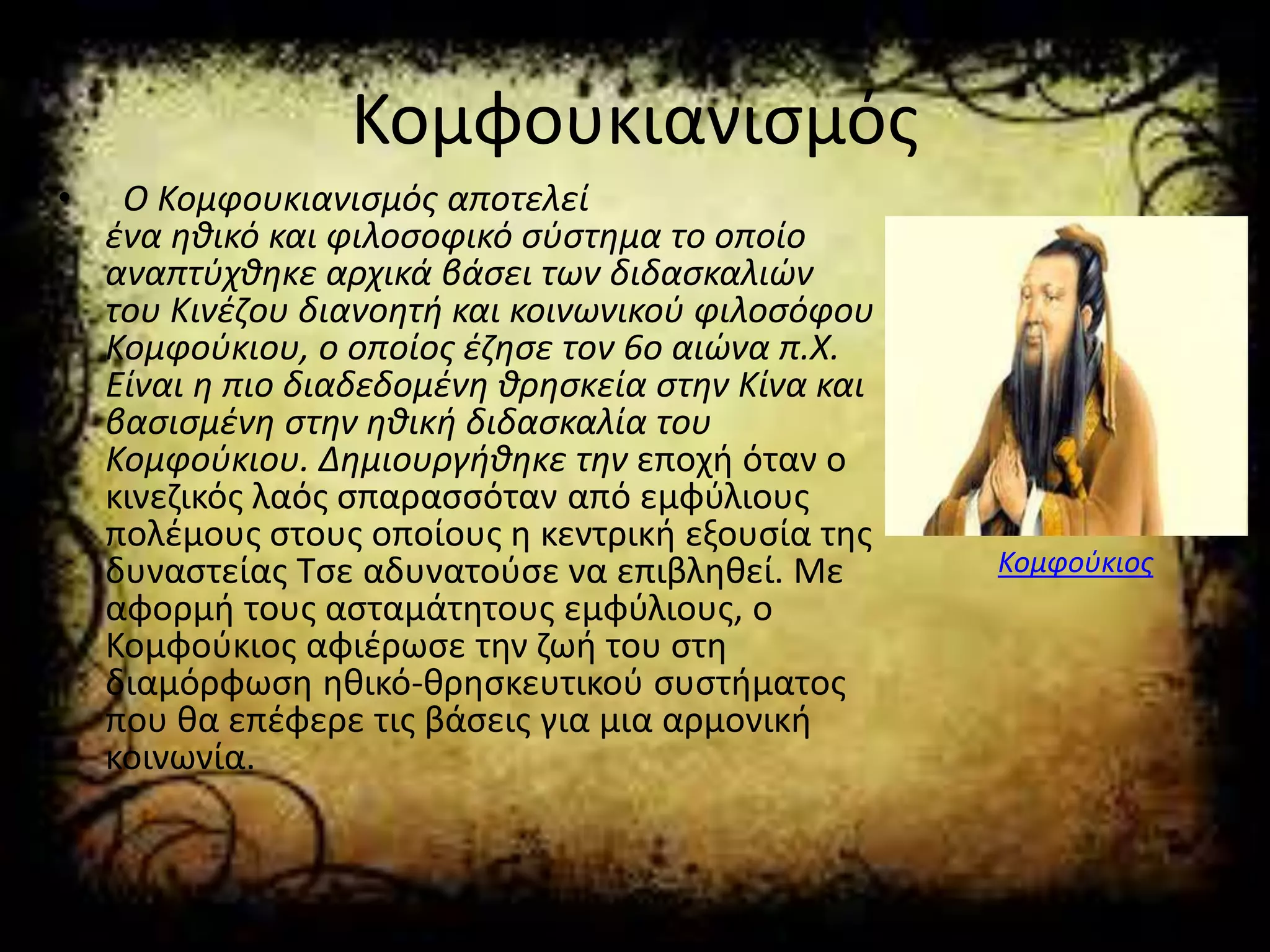 Κομφουκιανισμός
• Ο Κομφουκιανισμός αποτελεί
ένα ηθικό και φιλοσοφικό σύστημα το οποίο
αναπτύχθηκε αρχικά βάσει των διδασκαλιών
του Κινέζου διανοητή και κοινωνικού φιλοσόφου
Κομφούκιου, ο οποίος έζησε τον 6ο αιώνα π.Χ.
Είναι η πιο διαδεδομένη θρησκεία στην Κίνα και
βασισμένη στην ηθική διδασκαλία του
Κομφούκιου. Δημιουργήθηκε την εποχή όταν ο
κινεζικός λαός σπαρασσόταν από εμφύλιους
πολέμους στους οποίους η κεντρική εξουσία της
δυναστείας Τσε αδυνατούσε να επιβληθεί. Με
αφορμή τους ασταμάτητους εμφύλιους, ο
Κομφούκιος αφιέρωσε την ζωή του στη
διαμόρφωση ηθικό-θρησκευτικού συστήματος
που θα επέφερε τις βάσεις για μια αρμονική
κοινωνία.
Κομφούκιος
 