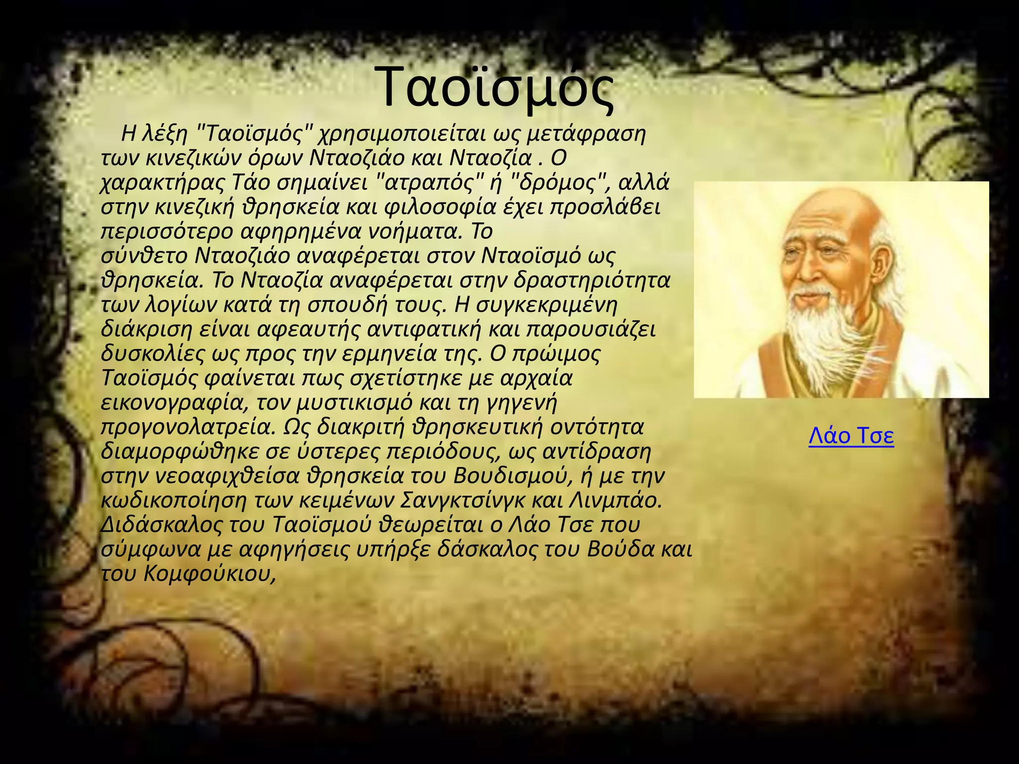 Ταοϊσμός
Η λέξη "Ταοϊσμός" χρησιμοποιείται ως μετάφραση
των κινεζικών όρων Νταοζιάο και Νταοζία . Ο
χαρακτήρας Τάο σημαίνει "ατραπός" ή "δρόμος", αλλά
στην κινεζική θρησκεία και φιλοσοφία έχει προσλάβει
περισσότερο αφηρημένα νοήματα. Το
σύνθετο Νταοζιάο αναφέρεται στον Νταοϊσμό ως
θρησκεία. Το Νταοζία αναφέρεται στην δραστηριότητα
των λογίων κατά τη σπουδή τους. Η συγκεκριμένη
διάκριση είναι αφεαυτής αντιφατική και παρουσιάζει
δυσκολίες ως προς την ερμηνεία της. Ο πρώιμος
Ταοϊσμός φαίνεται πως σχετίστηκε με αρχαία
εικονογραφία, τον μυστικισμό και τη γηγενή
προγονολατρεία. Ως διακριτή θρησκευτική οντότητα
διαμορφώθηκε σε ύστερες περιόδους, ως αντίδραση
στην νεοαφιχθείσα θρησκεία του Βουδισμού, ή με την
κωδικοποίηση των κειμένων Σανγκτσίνγκ και Λινμπάο.
Διδάσκαλος του Ταοϊσμού θεωρείται ο Λάο Τσε που
σύμφωνα με αφηγήσεις υπήρξε δάσκαλος του Βούδα και
του Κομφούκιου,
Λάο Τσε
 