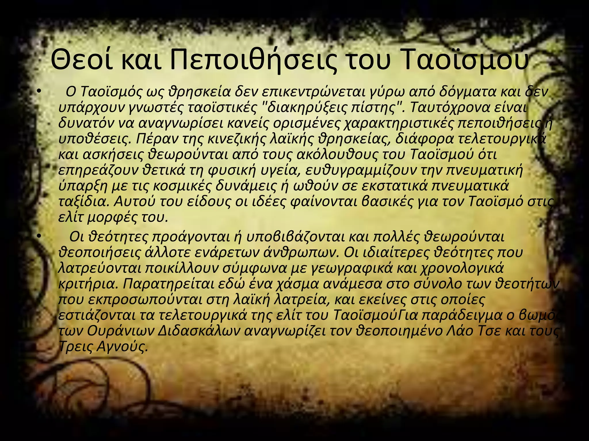 Θεοί και Πεποιθήσεις του Ταοϊσμού
• Ο Ταοϊσμός ως θρησκεία δεν επικεντρώνεται γύρω από δόγματα και δεν
υπάρχουν γνωστές ταοϊστικές "διακηρύξεις πίστης". Ταυτόχρονα είναι
δυνατόν να αναγνωρίσει κανείς ορισμένες χαρακτηριστικές πεποιθήσεις ή
υποθέσεις. Πέραν της κινεζικής λαϊκής θρησκείας, διάφορα τελετουργικά
και ασκήσεις θεωρούνται από τους ακόλουθους του Ταοϊσμού ότι
επηρεάζουν θετικά τη φυσική υγεία, ευθυγραμμίζουν την πνευματική
ύπαρξη με τις κοσμικές δυνάμεις ή ωθούν σε εκστατικά πνευματικά
ταξίδια. Αυτού του είδους οι ιδέες φαίνονται βασικές για τον Ταοϊσμό στις
ελίτ μορφές του.
• Οι θεότητες προάγονται ή υποβιβάζονται και πολλές θεωρούνται
θεοποιήσεις άλλοτε ενάρετων άνθρωπων. Οι ιδιαίτερες θεότητες που
λατρεύονται ποικίλλουν σύμφωνα με γεωγραφικά και χρονολογικά
κριτήρια. Παρατηρείται εδώ ένα χάσμα ανάμεσα στο σύνολο των θεοτήτων
που εκπροσωπούνται στη λαϊκή λατρεία, και εκείνες στις οποίες
εστιάζονται τα τελετουργικά της ελίτ του ΤαοϊσμούΓια παράδειγμα ο βωμός
των Ουράνιων Διδασκάλων αναγνωρίζει τον θεοποιημένο Λάο Τσε και τους
Τρεις Αγνούς.
 