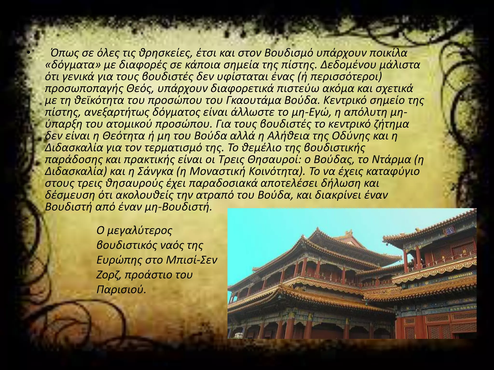 • Όπως σε όλες τις θρησκείες, έτσι και στον Βουδισμό υπάρχουν ποικίλα
«δόγματα» με διαφορές σε κάποια σημεία της πίστης. Δεδομένου μάλιστα
ότι γενικά για τους βουδιστές δεν υφίσταται ένας (ή περισσότεροι)
προσωποπαγής Θεός, υπάρχουν διαφορετικά πιστεύω ακόμα και σχετικά
με τη θεϊκότητα του προσώπου του Γκαουτάμα Βούδα. Κεντρικό σημείο της
πίστης, ανεξαρτήτως δόγματος είναι άλλωστε το μη-Εγώ, η απόλυτη μη-
ύπαρξη του ατομικού προσώπου. Για τους βουδιστές το κεντρικό ζήτημα
δεν είναι η Θεότητα ή μη του Βούδα αλλά η Αλήθεια της Οδύνης και η
Διδασκαλία για τον τερματισμό της. Το θεμέλιο της βουδιστικής
παράδοσης και πρακτικής είναι οι Τρεις Θησαυροί: ο Βούδας, το Ντάρμα (η
Διδασκαλία) και η Σάνγκα (η Μοναστική Κοινότητα). Το να έχεις καταφύγιο
στους τρεις θησαυρούς έχει παραδοσιακά αποτελέσει δήλωση και
δέσμευση ότι ακολουθείς την ατραπό του Βούδα, και διακρίνει έναν
Βουδιστή από έναν μη-Βουδιστή.
Ο μεγαλύτερος
βουδιστικός ναός της
Ευρώπης στο Μπισί-Σεν
Ζορζ, προάστιο του
Παρισιού.
 