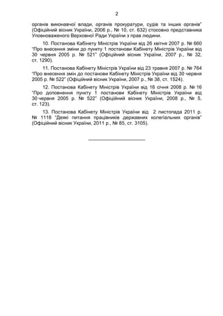 2
органів виконавчої влади, органів прокуратури, судів та інших органів”
(Офіційний вісник України, 2006 р., № 10, ст. 632) стосовно представника
Уповноваженого Верховної Ради України з прав людини.
10. Постанова Кабінету Міністрів України від 26 квітня 2007 р. № 660
“Про внесення зміни до пункту 1 постанови Кабінету Міністрів України від
30 червня 2005 р. № 521” (Офіційний вісник України, 2007 р., № 32,
ст. 1290).
11. Постанова Кабінету Міністрів України від 23 травня 2007 р. № 764
“Про внесення змін до постанови Кабінету Міністрів України від 30 червня
2005 р. № 522” (Офіційний вісник України, 2007 р., № 38, ст. 1524).
12. Постанова Кабінету Міністрів України від 16 січня 2008 р. № 16
“Про доповнення пункту 1 постанови Кабінету Міністрів України від
30 червня 2005 р. № 522” (Офіційний вісник України, 2008 р., № 5,
ст. 123).
13. Постанова Кабінету Міністрів України від 2 листопада 2011 р.
№ 1118 “Деякі питання працівників державних колегіальних органів”
(Офіційний вісник України, 2011 р., № 85, ст. 3105).
_____________________
 