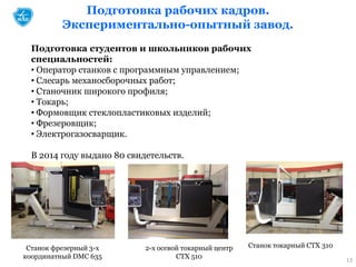 Подготовка рабочих кадров.
Экспериментально-опытный завод.
13
Подготовка студентов и школьников рабочих
специальностей:
• Оператор станков с программным управлением;
• Слесарь механосборочных работ;
• Станочник широкого профиля;
• Токарь;
• Формовщик стеклопластиковых изделий;
• Фрезеровщик;
• Электрогазосварщик.
В 2014 году выдано 80 свидетельств.
Станок токарный СТХ 3102-х осевой токарный центр
СТХ 510
Станок фрезерный 3-х
координатный DMC 635
 