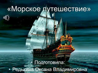 «Морское путешествие»
• Подготовила:
• Редькина Оксана Владимировна
 