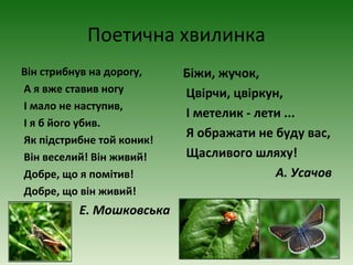 Поетична хвилинка
Він стрибнув на дорогу,
А я вже ставив ногу
І мало не наступив,
І я б його убив.
Як підстрибне той коник!
Він веселий! Він живий!
Добре, що я помітив!
Добре, що він живий!
Е. Мошковська
Біжи, жучок,
Цвірчи, цвіркун,
І метелик - лети ...
Я ображати не буду вас,
Щасливого шляху!
А. Усачов
 