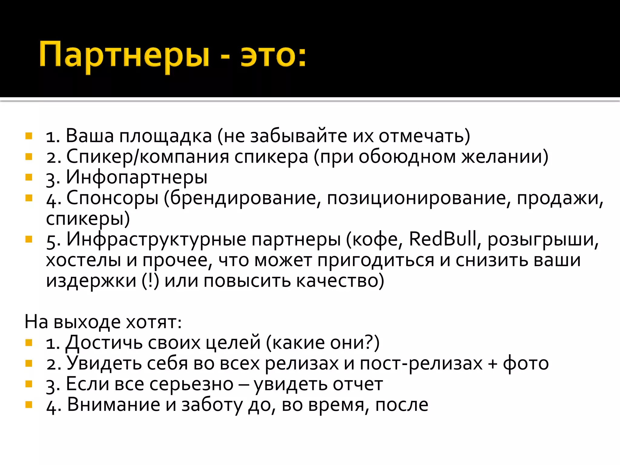  1. Ваша площадка (не забывайте их отмечать)
 2. Спикер/компания спикера (при обоюдном желании)
 3. Инфопартнеры
 4. Спонсоры (брендирование, позиционирование, продажи,
спикеры)
 5. Инфраструктурные партнеры (кофе, RedBull, розыгрыши,
хостелы и прочее, что может пригодиться и снизить ваши
издержки (!) или повысить качество)
На выходе хотят:
 1. Достичь своих целей (какие они?)
 2. Увидеть себя во всех релизах и пост-релизах + фото
 3. Если все серьезно – увидеть отчет
 4. Внимание и заботу до, во время, после
 
