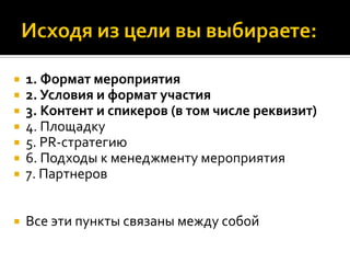  1. Формат мероприятия
 2. Условия и формат участия
 3. Контент и спикеров (в том числе реквизит)
 4. Площадку
 5. PR-стратегию
 6. Подходы к менеджменту мероприятия
 7. Партнеров
 Все эти пункты связаны между собой
 