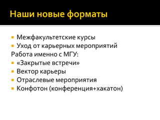 Межфакультетские курсы
 Уход от карьерных мероприятий
Работа именно с МГУ:
 «Закрытые встречи»
 Вектор карьеры
 Отраслевые мероприятия
 Конфотон (конференция+хакатон)
 