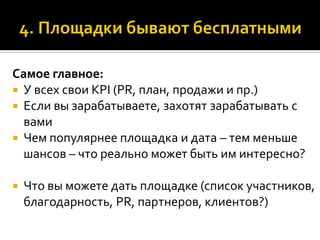 Самое главное:
 У всех свои KPI (PR, план, продажи и пр.)
 Если вы зарабатываете, захотят зарабатывать с
вами
 Чем популярнее площадка и дата – тем меньше
шансов – что реально может быть им интересно?
 Что вы можете дать площадке (список участников,
благодарность, PR, партнеров, клиентов?)
 