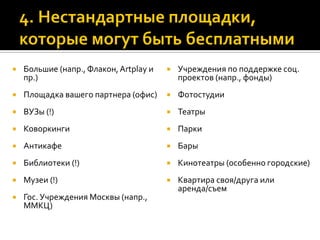  Большие (напр., Флакон,Artplay и
пр.)
 Площадка вашего партнера (офис)
 ВУЗы (!)
 Коворкинги
 Антикафе
 Библиотеки (!)
 Музеи (!)
 Гос. Учреждения Москвы (напр.,
ММКЦ)
 Учреждения по поддержке соц.
проектов (напр., фонды)
 Фотостудии
 Театры
 Парки
 Бары
 Кинотеатры (особенно городские)
 Квартира своя/друга или
аренда/съем
 