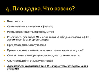  Вместимость
 Соответствие вашим целям и формату
 Расположение (центр, парковка, метро)
 Известность (все знают МГУ, но не знают «Свободно плавание»?). Но!
Запомнят ли вас как организатора?
 Предоставляемое оборудование
 Проход в здание и тайминг (нужно ли подавать списки за 3 дня?)
 Своя активная аудитория (подписчики, постоянные клиенты)
 Опыт проведения, отзывы участников
 Адекватность контактного лица (!) – старайтесь «заходить» через
знакомых
 