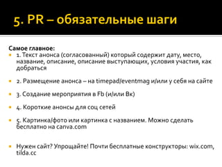 Самое главное:
 1.Текст анонса (согласованный) который содержит дату, место,
название, описание, описание выступающих, условия участия, как
добраться
 2. Размещение анонса – на timepad/eventmag и/или у себя на сайте
 3. Создание мероприятия в Fb (и/или Вк)
 4. Короткие анонсы для соц сетей
 5. Картинка/фото или картинка с названием. Можно сделать
бесплатно на canva.com
 Нужен сайт? Упрощайте! Почти бесплатные конструкторы: wix.com,
tilda.cc
 